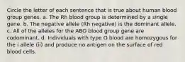 Circle the letter of each sentence that is true about human blood group genes. a. The Rh blood group is determined by a single gene. b. The negative allele (Rh negative) is the dominant allele. c. All of the alleles for the ABO blood group gene are codominant. d. Individuals with type O blood are homozygous for the i allele (ii) and produce no antigen on the surface of red blood cells.