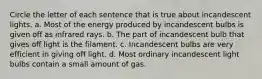 Circle the letter of each sentence that is true about incandescent lights. a. Most of the energy produced by incandescent bulbs is given off as infrared rays. b. The part of incandescent bulb that gives off light is the filament. c. Incandescent bulbs are very efficient in giving off light. d. Most ordinary incandescent light bulbs contain a small amount of gas.