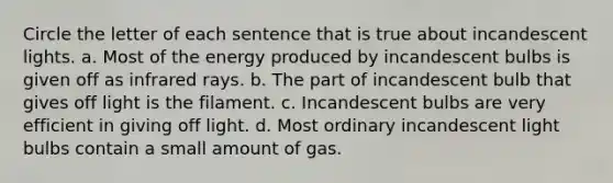 Circle the letter of each sentence that is true about incandescent lights. a. Most of the energy produced by incandescent bulbs is given off as infrared rays. b. The part of incandescent bulb that gives off light is the filament. c. Incandescent bulbs are very efficient in giving off light. d. Most ordinary incandescent light bulbs contain a small amount of gas.