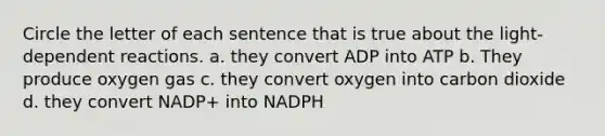 Circle the letter of each sentence that is true about the light-dependent reactions. a. they convert ADP into ATP b. They produce oxygen gas c. they convert oxygen into carbon dioxide d. they convert NADP+ into NADPH