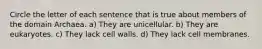 Circle the letter of each sentence that is true about members of the domain Archaea. a) They are unicellular. b) They are eukaryotes. c) They lack cell walls. d) They lack cell membranes.