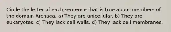 Circle the letter of each sentence that is true about members of the domain Archaea. a) They are unicellular. b) They are eukaryotes. c) They lack cell walls. d) They lack cell membranes.