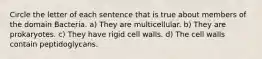 Circle the letter of each sentence that is true about members of the domain Bacteria. a) They are multicellular. b) They are prokaryotes. c) They have rigid cell walls. d) The cell walls contain peptidoglycans.