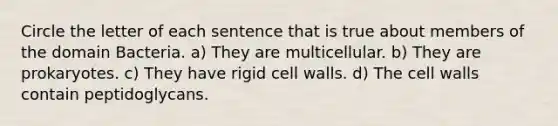 Circle the letter of each sentence that is true about members of the domain Bacteria. a) They are multicellular. b) They are prokaryotes. c) They have rigid cell walls. d) The cell walls contain peptidoglycans.