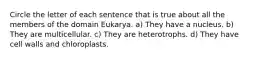 Circle the letter of each sentence that is true about all the members of the domain Eukarya. a) They have a nucleus. b) They are multicellular. c) They are heterotrophs. d) They have cell walls and chloroplasts.