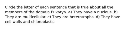 Circle the letter of each sentence that is true about all the members of the domain Eukarya. a) They have a nucleus. b) They are multicellular. c) They are heterotrophs. d) They have cell walls and chloroplasts.