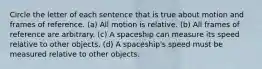 Circle the letter of each sentence that is true about motion and frames of reference. (a) All motion is relative. (b) All frames of reference are arbitrary. (c) A spaceship can measure its speed relative to other objects. (d) A spaceship's speed must be measured relative to other objects.