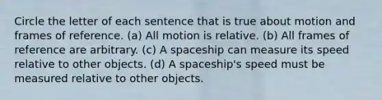 Circle the letter of each sentence that is true about motion and frames of reference. (a) All motion is relative. (b) All frames of reference are arbitrary. (c) A spaceship can measure its speed relative to other objects. (d) A spaceship's speed must be measured relative to other objects.