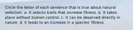 Circle the letter of each sentence that is true about natural selection. a. It selects traits that increase fitness. b. It takes place without human control. c. It can be observed directly in nature. d. It leads to an increase in a species' fitness