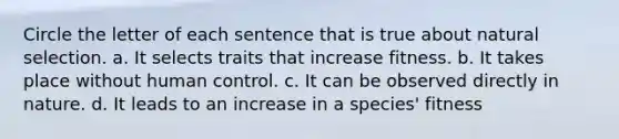 Circle the letter of each sentence that is true about natural selection. a. It selects traits that increase fitness. b. It takes place without human control. c. It can be observed directly in nature. d. It leads to an increase in a species' fitness