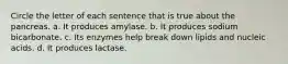 Circle the letter of each sentence that is true about the pancreas. a. It produces amylase. b. It produces sodium bicarbonate. c. Its enzymes help break down lipids and nucleic acids. d. It produces lactase.