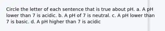 Circle the letter of each sentence that is true about pH. a. A pH lower than 7 is acidic. b. A pH of 7 is neutral. c. A pH lower than 7 is basic. d. A pH higher than 7 is acidic