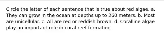 Circle the letter of each sentence that is true about red algae. a. They can grow in the ocean at depths up to 260 meters. b. Most are unicellular. c. All are red or reddish-brown. d. Coralline algae play an important role in coral reef formation.