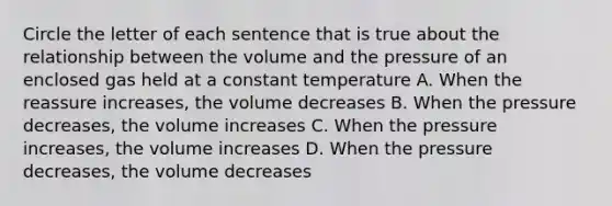 Circle the letter of each sentence that is true about the relationship between the volume and the pressure of an enclosed gas held at a constant temperature A. When the reassure increases, the volume decreases B. When the pressure decreases, the volume increases C. When the pressure increases, the volume increases D. When the pressure decreases, the volume decreases