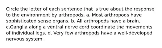 Circle the letter of each sentence that is true about the response to the environment by arthropods. a. Most arthropods have sophisticated sense organs. b. All arthropods have a brain. c.Ganglia along a ventral nerve cord coordinate the movements of individual legs. d. Very few arthropods have a well-developed nervous system.