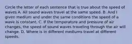 Circle the letter of each sentence that is true about the speed of waves A. All sound waves travel at the same speed. B. And I given medium and under the same conditions the speed of a wave is constant. C. If the temperature and pressure of air changes, the speed of sound waves traveling through the air will change. D. Where is in different mediums travel at different speeds.