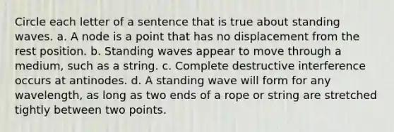 Circle each letter of a sentence that is true about standing waves. a. A node is a point that has no displacement from the rest position. b. Standing waves appear to move through a medium, such as a string. c. Complete destructive interference occurs at antinodes. d. A standing wave will form for any wavelength, as long as two ends of a rope or string are stretched tightly between two points.