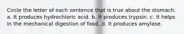 Circle the letter of each sentence that is true about the stomach. a. It produces hydrochloric acid. b. It produces trypsin. c. It helps in the mechanical digestion of food. d. It produces amylase.