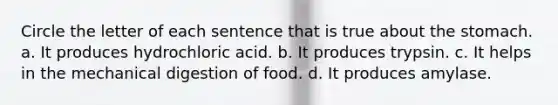 Circle the letter of each sentence that is true about the stomach. a. It produces hydrochloric acid. b. It produces trypsin. c. It helps in the mechanical digestion of food. d. It produces amylase.