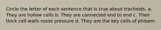 Circle the letter of each sentence that is true about tracheids. a. They are hollow cells b. They are connected end to end c. Their thick cell walls resist pressure d. They are the key cells of phloem