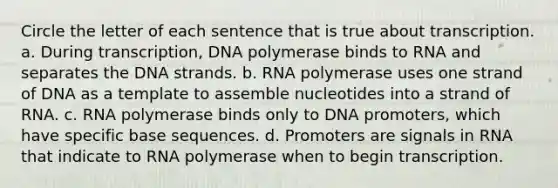 Circle the letter of each sentence that is true about transcription. a. During transcription, DNA polymerase binds to RNA and separates the DNA strands. b. RNA polymerase uses one strand of DNA as a template to assemble nucleotides into a strand of RNA. c. RNA polymerase binds only to DNA promoters, which have specific base sequences. d. Promoters are signals in RNA that indicate to RNA polymerase when to begin transcription.