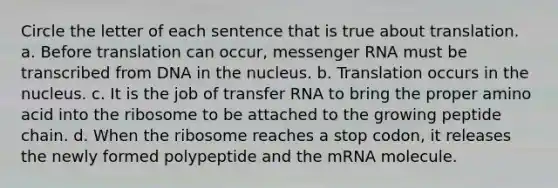 Circle the letter of each sentence that is true about translation. a. Before translation can occur, messenger RNA must be transcribed from DNA in the nucleus. b. Translation occurs in the nucleus. c. It is the job of transfer RNA to bring the proper amino acid into the ribosome to be attached to the growing peptide chain. d. When the ribosome reaches a stop codon, it releases the newly formed polypeptide and the mRNA molecule.