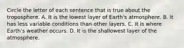 Circle the letter of each sentence that is true about the troposphere. A. It is the lowest layer of Earth's atmosphere. B. It has less variable conditions than other layers. C. It is where Earth's weather occurs. D. It is the shallowest layer of the atmosphere.