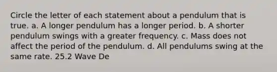 Circle the letter of each statement about a pendulum that is true. a. A longer pendulum has a longer period. b. A shorter pendulum swings with a greater frequency. c. Mass does not affect the period of the pendulum. d. All pendulums swing at the same rate. 25.2 Wave De