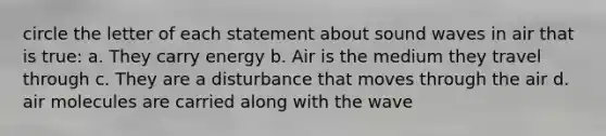 circle the letter of each statement about sound waves in air that is true: a. They carry energy b. Air is the medium they travel through c. They are a disturbance that moves through the air d. air molecules are carried along with the wave