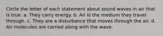 Circle the letter of each statement about sound waves in air that is true. a. They carry energy. b. Air is the medium they travel through. c. They are a disturbance that moves through the air. d. Air molecules are carried along with the wave.