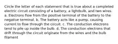 Circle the letter of each statement that is true about a completed electric circuit consisting of a battery, a lightbulb, and two wires. a. Electrons flow from the positive terminal of the battery to the negative terminal. b. The battery acts like a pump, causing current to flow through the circuit. c. The conduction electrons tend to pile up inside the bulb. d. The conduction electrons that drift through the circuit originate from the wires and the bulb filament