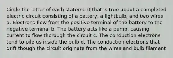 Circle the letter of each statement that is true about a completed electric circuit consisting of a battery, a lightbulb, and two wires a. Electrons flow from the positive terminal of the battery to the negative terminal b. The battery acts like a pump, causing current to flow thorough the circuit c. The conduction electrons tend to pile us inside the bulb d. The conduction electrons that drift though the circuit originate from the wires and bulb filament