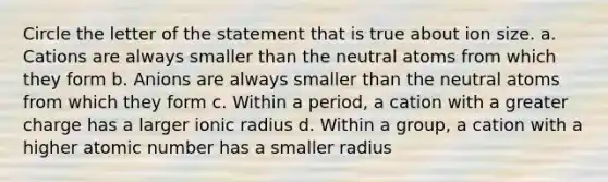 Circle the letter of the statement that is true about ion size. a. Cations are always smaller than the neutral atoms from which they form b. Anions are always smaller than the neutral atoms from which they form c. Within a period, a cation with a greater charge has a larger ionic radius d. Within a group, a cation with a higher atomic number has a smaller radius