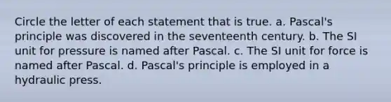 Circle the letter of each statement that is true. a. Pascal's principle was discovered in the seventeenth century. b. The SI unit for pressure is named after Pascal. c. The SI unit for force is named after Pascal. d. Pascal's principle is employed in a hydraulic press.