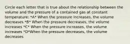 Circle each letter that is true about the relationship between the volume and the pressure of a contained gas at constant temperature: *A* When the pressure increases, the volume decreases *B* When the pressure decreases, the volume increases *C* When the pressure increases, the volume increases *D*When the pressure decreases, the volume decreases