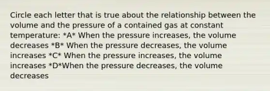 Circle each letter that is true about the relationship between the volume and the pressure of a contained gas at constant temperature: *A* When the pressure increases, the volume decreases *B* When the pressure decreases, the volume increases *C* When the pressure increases, the volume increases *D*When the pressure decreases, the volume decreases