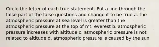 Circle the letter of each true statement. Put a line through the false part of the false questions and change it to be true a. the atmospheric pressure at sea level is greater than the atmospheric pressure at the top of mt. everest b. atmospheric pressure increases with altitude c. atmospheric pressure is not related to altitude d. atmospheric pressure is caused by the sun