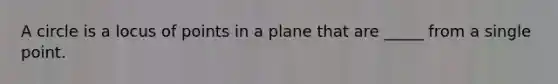 A circle is a locus of points in a plane that are _____ from a single point.