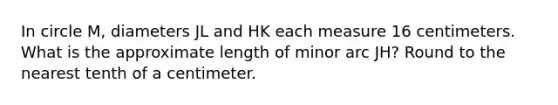 In circle M, diameters JL and HK each measure 16 centimeters. What is the approximate length of minor arc JH? Round to the nearest tenth of a centimeter.