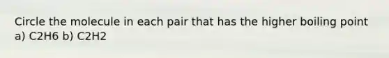 Circle the molecule in each pair that has the higher boiling point a) C2H6 b) C2H2