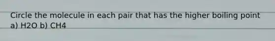 Circle the molecule in each pair that has the higher boiling point a) H2O b) CH4