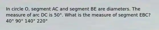 In circle O, segment AC and segment BE are diameters. The measure of arc DC is 50°. What is the measure of segment EBC? 40° 90° 140° 220°