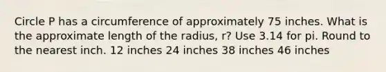 Circle P has a circumference of approximately 75 inches. What is the approximate length of the radius, r? Use 3.14 for pi. Round to the nearest inch. 12 inches 24 inches 38 inches 46 inches