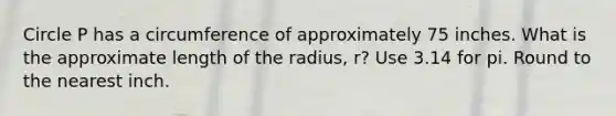 Circle P has a circumference of approximately 75 inches. What is the approximate length of the radius, r? Use 3.14 for pi. Round to the nearest inch.