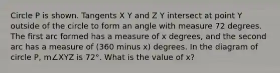 Circle P is shown. Tangents X Y and Z Y intersect at point Y outside of the circle to form an angle with measure 72 degrees. The first arc formed has a measure of x degrees, and the second arc has a measure of (360 minus x) degrees. In the diagram of circle P, m∠XYZ is 72°. What is the value of x?