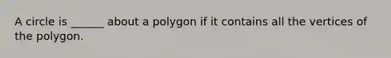 A circle is ______ about a polygon if it contains all the vertices of the polygon.