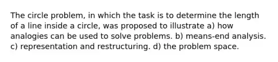 The circle problem, in which the task is to determine the length of a line inside a circle, was proposed to illustrate a) how analogies can be used to solve problems. b) means-end analysis. c) representation and restructuring. d) the problem space.