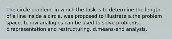 The circle problem, in which the task is to determine the length of a line inside a circle, was proposed to illustrate a.the problem space. b.how analogies can be used to solve problems. c.representation and restructuring. d.means-end analysis.