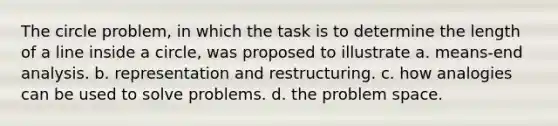 The circle problem, in which the task is to determine the length of a line inside a circle, was proposed to illustrate a. means-end analysis. b. representation and restructuring. c. how analogies can be used to solve problems. d. the problem space.