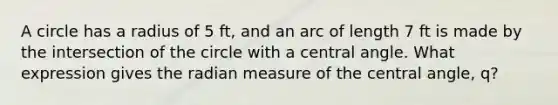 A circle has a radius of 5 ft, and an arc of length 7 ft is made by the intersection of the circle with a central angle. What expression gives the radian measure of the central angle, q?